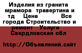 Изделия из гранита, мрамора, травертина и тд. › Цена ­ 1 000 - Все города Строительство и ремонт » Услуги   . Свердловская обл.